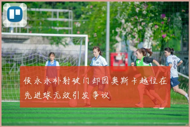 侯永永补射破门却因奥斯卡越位在先进球无效引发争议