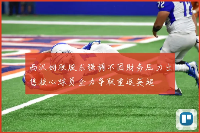西汉姆联股东强调不因财务压力出售核心球员全力争取重返英超