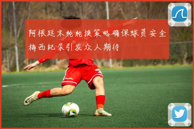 阿根廷末轮轮换策略确保球员安全梅西纪录引发众人期待
