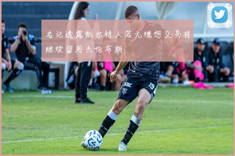 名记透露凯尔特人若无理想交易将继续留用杰伦布朗