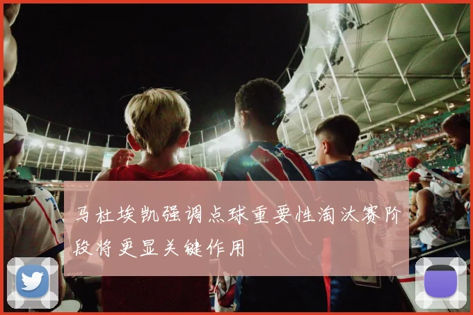 马杜埃凯强调点球重要性淘汰赛阶段将更显关键作用