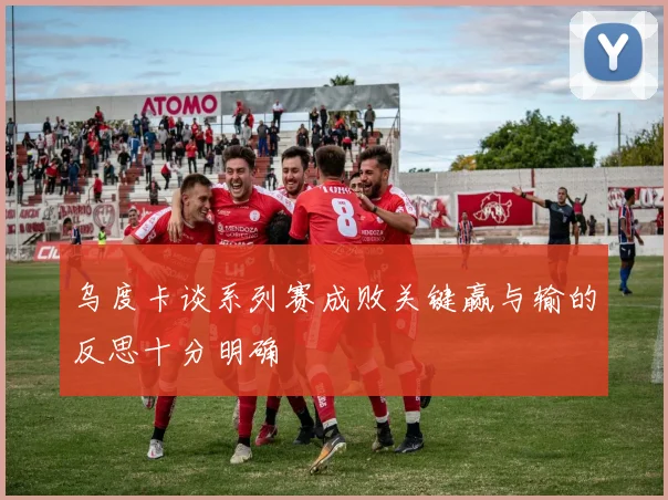 乌度卡谈系列赛成败关键赢与输的反思十分明确