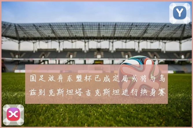 国足放弃东盟杯已成定局或将与乌兹别克斯坦塔吉克斯坦进行热身赛