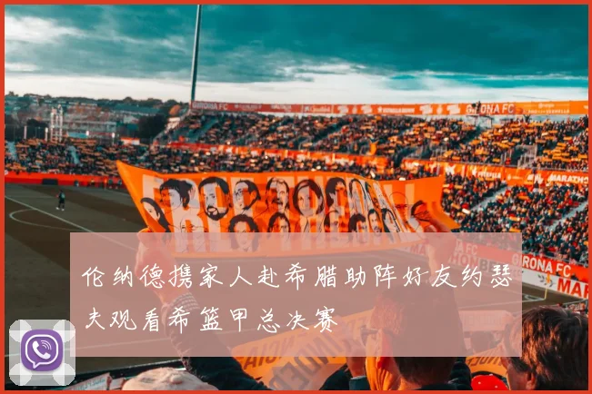 伦纳德携家人赴希腊助阵好友约瑟夫观看希篮甲总决赛