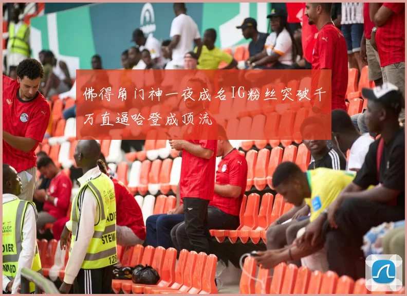 佛得角门神一夜成名IG粉丝突破千万直逼哈登成顶流