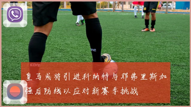 皇马或将引进科纳特与邓弗里斯加强后防线以应对新赛季挑战