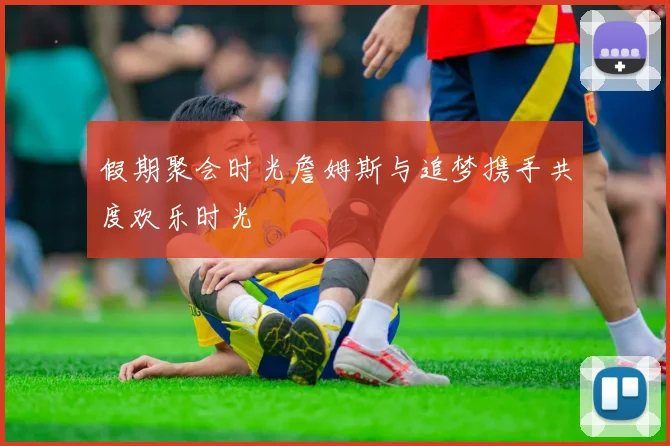 假期聚会时光詹姆斯与追梦携手共度欢乐时光