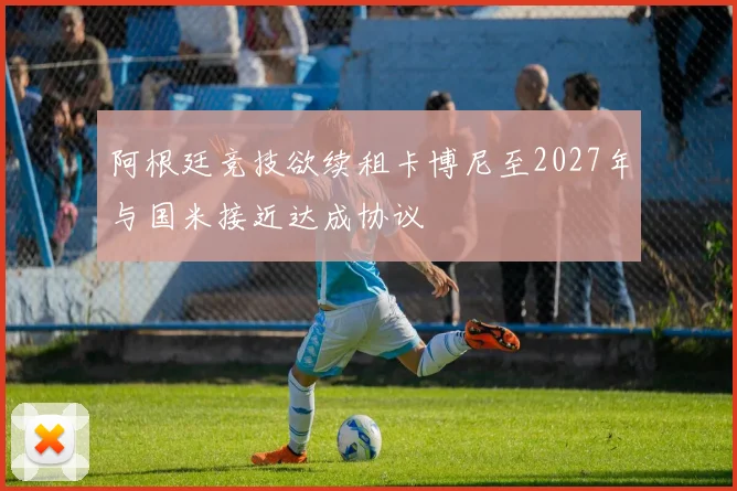 阿根廷竞技欲续租卡博尼至2027年与国米接近达成协议