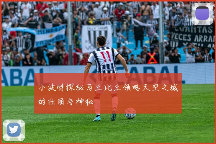 小波特探秘马丘比丘领略天空之城的壮丽与神秘
