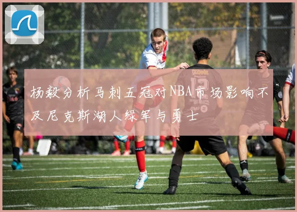 杨毅分析马刺五冠对NBA市场影响不及尼克斯湖人绿军与勇士
