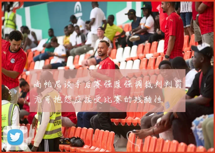 尚帕尼谈季后赛强度强调裁判判罚无可抱怨应接受比赛的残酷性