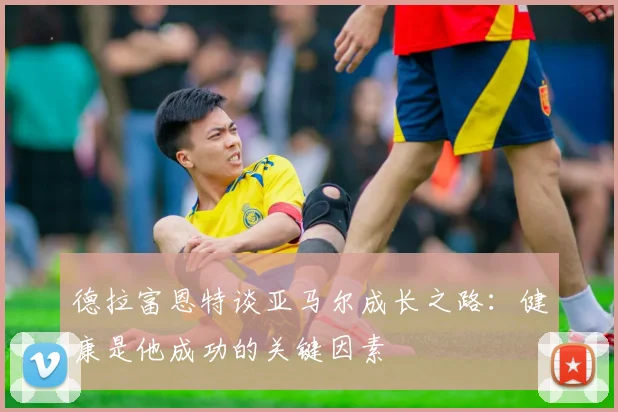 德拉富恩特谈亚马尔成长之路：健康是他成功的关键因素