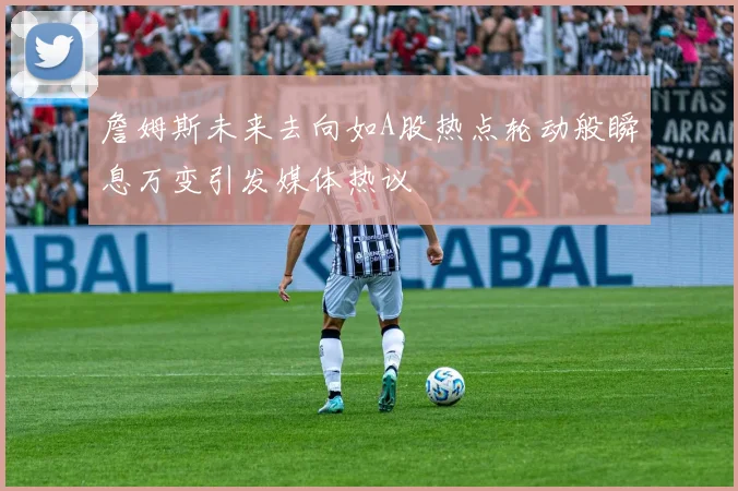 詹姆斯未来去向如A股热点轮动般瞬息万变引发媒体热议