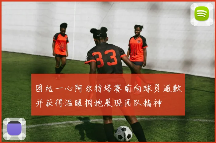 团结一心阿尔特塔赛前向球员道歉并获得温暖拥抱展现团队精神