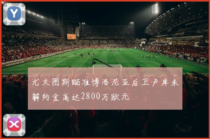 尤文图斯瞄准博洛尼亚后卫卢库米解约金高达2800万欧元