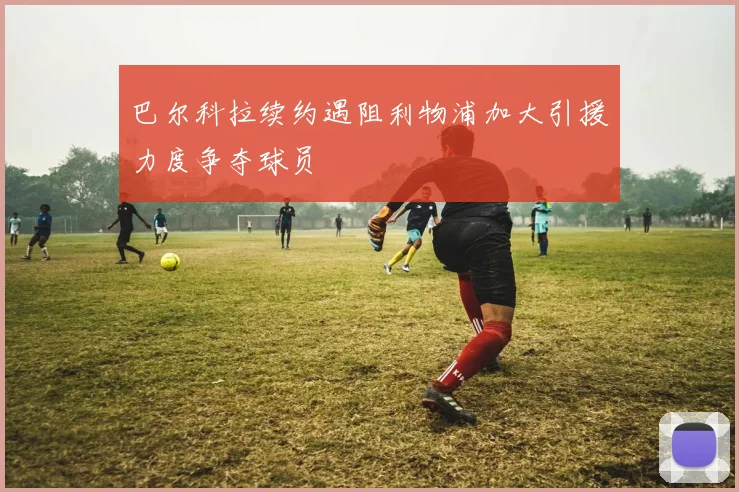巴尔科拉续约遇阻利物浦加大引援力度争夺球员