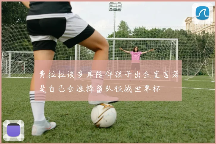 费拉拉谈多库陪伴孩子出生直言若是自己会选择留队征战世界杯