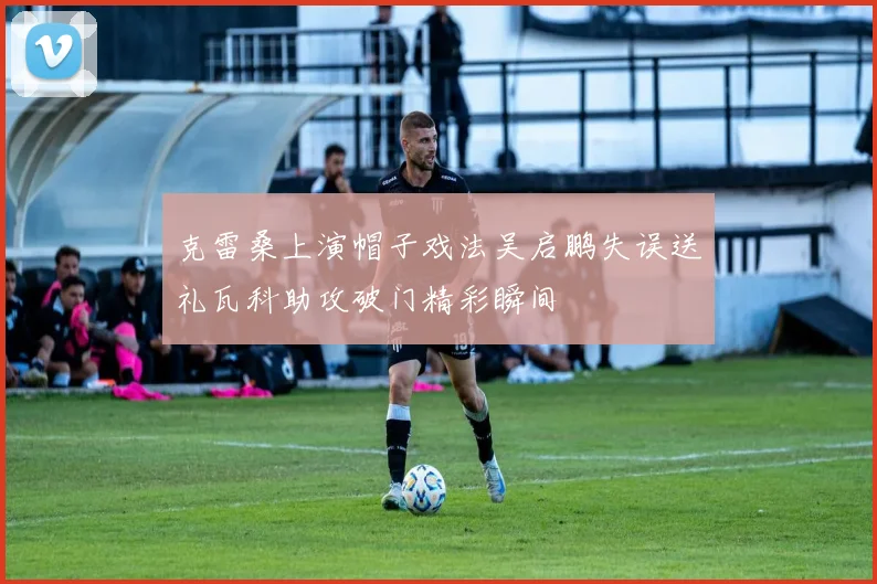 克雷桑上演帽子戏法吴启鹏失误送礼瓦科助攻破门精彩瞬间